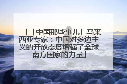 「中国那些事儿」马来西亚专家：中国对多边主义的开放态度增强了全球南方国家的力量