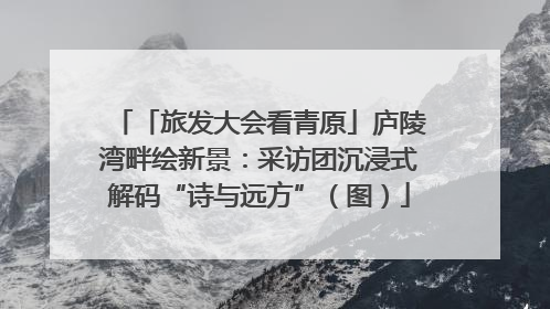 「旅发大会看青原」庐陵湾畔绘新景：采访团沉浸式解码“诗与远方”（图）