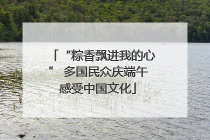 “粽香飘进我的心” 多国民众庆端午感受中国文化