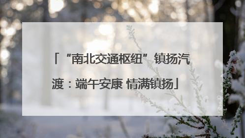 “南北交通枢纽”镇扬汽渡：端午安康 情满镇扬