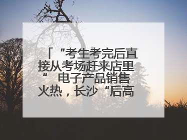 “考生考完后直接从考场赶来店里” 电子产品销售火热，长沙“后高考经济”升温