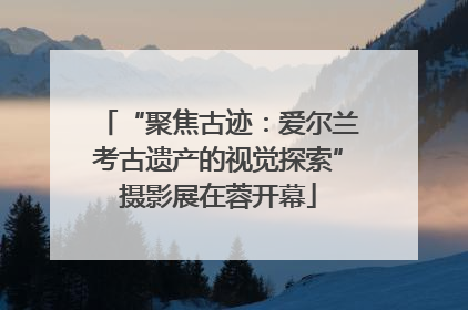 “聚焦古迹：爱尔兰考古遗产的视觉探索”摄影展在蓉开幕