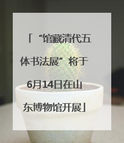 “馆藏清代五体书法展”将于6月14日在山东博物馆开展