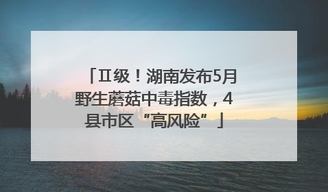 Ⅱ级！湖南发布5月野生蘑菇中毒指数，4县市区“高风险”