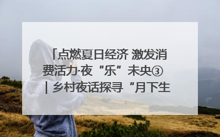 点燃夏日经济 激发消费活力·夜“乐”未央③｜乡村夜话探寻“月下生金”的“共富密码”