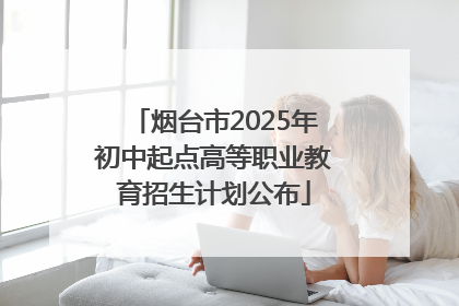 烟台市2025年初中起点高等职业教育招生计划公布