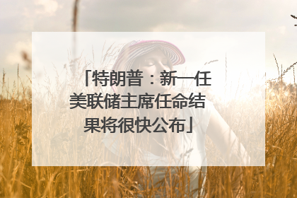 特朗普：新一任美联储主席任命结果将很快公布