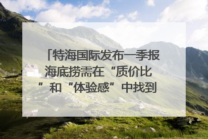 特海国际发布一季报 海底捞需在“质价比”和“体验感”中找到平衡｜新经济观察