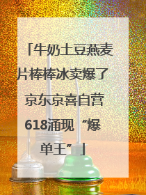 牛奶土豆燕麦片棒棒冰卖爆了 京东京喜自营618涌现“爆单王”