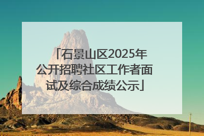 石景山区2025年公开招聘社区工作者面试及综合成绩公示