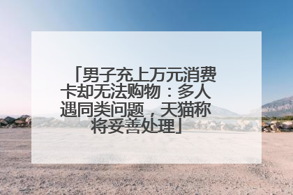 男子充上万元消费卡却无法购物：多人遇同类问题，天猫称将妥善处理