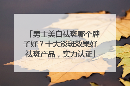 男士美白祛斑哪个牌子好？十大淡斑效果好祛斑产品，实力认证