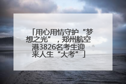 用心用情守护“梦想之光”，郑州航空港3826名考生迎来人生“大考”