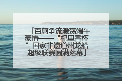 百舸争流激荡端午豪情——“杞里香杯”国家非遗道州龙船超级联赛圆满落幕