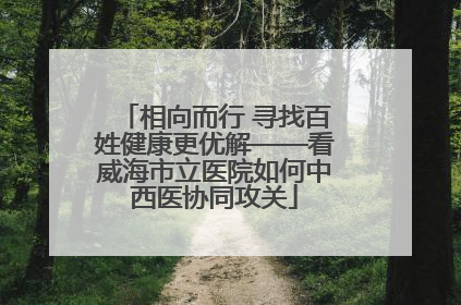 相向而行 寻找百姓健康更优解——看威海市立医院如何中西医协同攻关