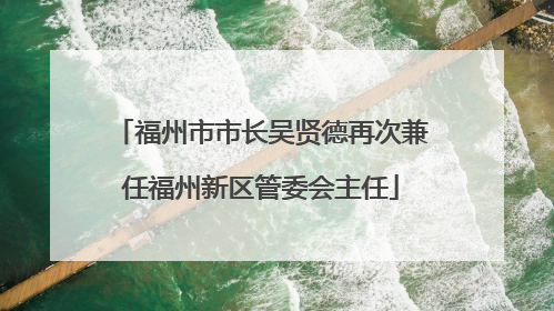 福州市市长吴贤德再次兼任福州新区管委会主任