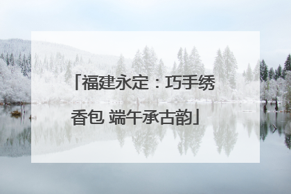 福建永定：巧手绣香包 端午承古韵