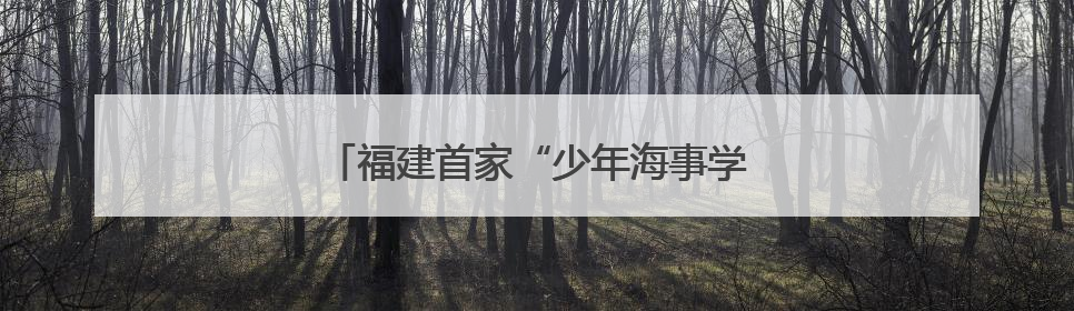 福建首家“少年海事学校”在连江揭牌成立