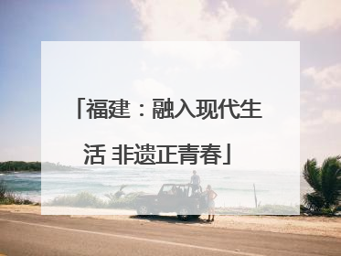 福建：融入现代生活 非遗正青春