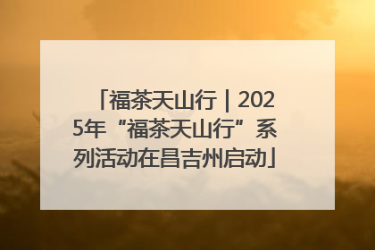 福茶天山行｜2025年“福茶天山行”系列活动在昌吉州启动