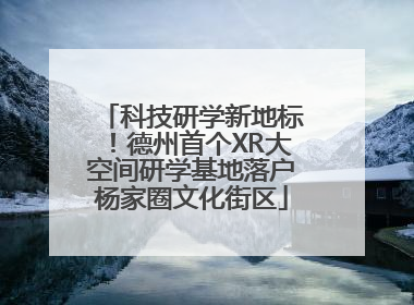 科技研学新地标！德州首个XR大空间研学基地落户杨家圈文化街区