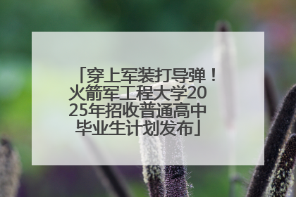 穿上军装打导弹！火箭军工程大学2025年招收普通高中毕业生计划发布