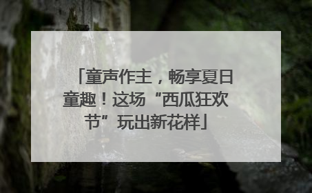 童声作主，畅享夏日童趣！这场“西瓜狂欢节”玩出新花样
