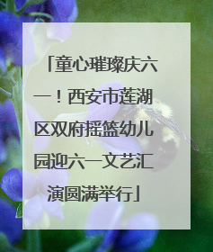 童心璀璨庆六一！西安市莲湖区双府摇篮幼儿园迎六一文艺汇演圆满举行