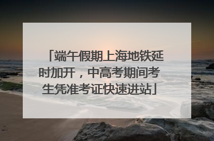 端午假期上海地铁延时加开，中高考期间考生凭准考证快速进站