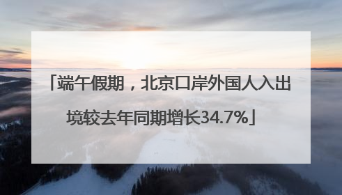端午假期，北京口岸外国人入出境较去年同期增长34.7%