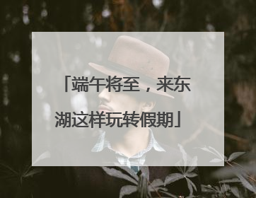 端午将至，来东湖这样玩转假期