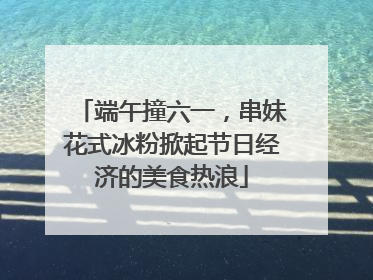 端午撞六一，串妹花式冰粉掀起节日经济的美食热浪