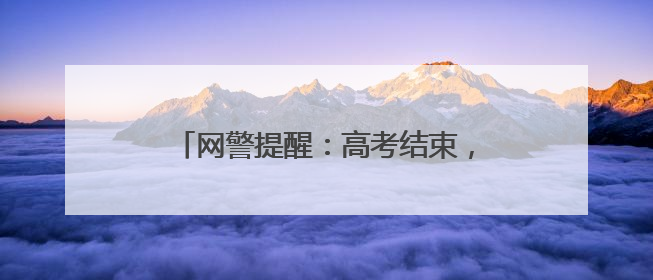 网警提醒：高考结束，考生家长仍需警惕！