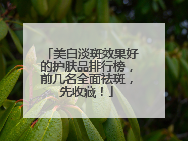 美白淡斑效果好的护肤品排行榜，前几名全面祛斑，先收藏！