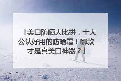 美白防晒大比拼，十大公认好用的防晒霜！哪款才是真美白神器？