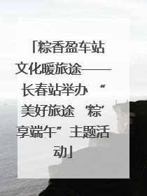 粽香盈车站 文化暖旅途——长春站举办 “美好旅途‘粽’享端午”主题活动