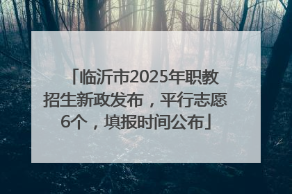 临沂市2025年职教招生新政发布，平行志愿6个，填报时间公布