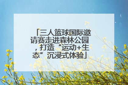 三人篮球国际邀请赛走进森林公园，打造“运动+生态”沉浸式体验