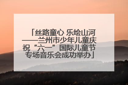 丝路童心 乐绘山河——兰州市少年儿童庆祝“六一”国际儿童节专场音乐会成功举办