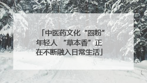 中医药文化“圈粉”年轻人 “草本香”正在不断融入日常生活
