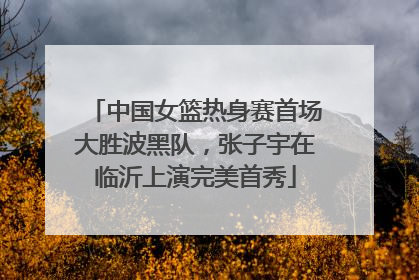 中国女篮热身赛首场大胜波黑队，张子宇在临沂上演完美首秀