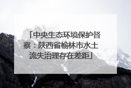中央生态环境保护督察：陕西省榆林市水土流失治理存在差距