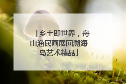 乡土即世界，舟山渔民画展回溯海岛艺术精品