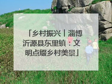 乡村振兴︱淄博沂源县东里镇：文明点缀乡村美景