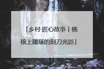 乡村·匠心故事丨桃核上雕琢的刻刀光影