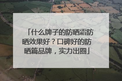 什么牌子的防晒霜防晒效果好？口碑好的防晒篇品牌，实力出圈