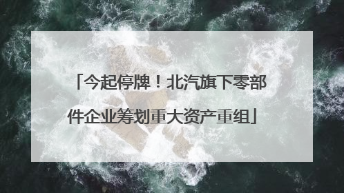 今起停牌！北汽旗下零部件企业筹划重大资产重组