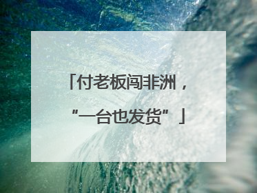 付老板闯非洲，“一台也发货”