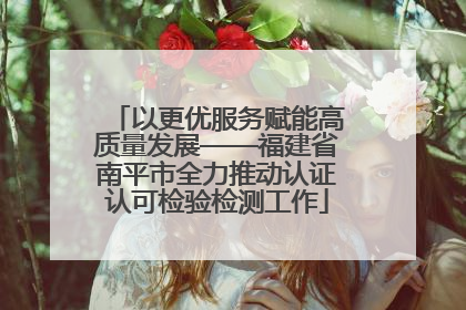 以更优服务赋能高质量发展——福建省南平市全力推动认证认可检验检测工作