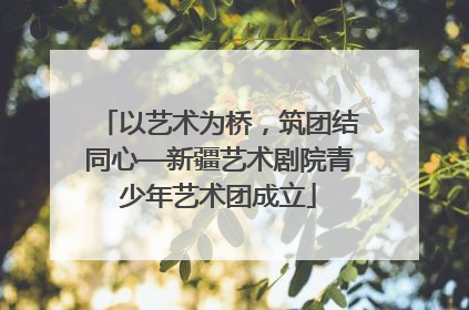 以艺术为桥，筑团结同心—新疆艺术剧院青少年艺术团成立